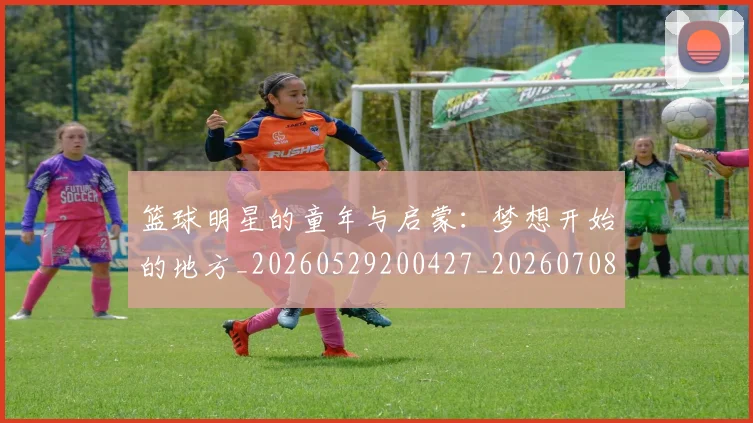 篮球明星的童年与启蒙：梦想开始的地方_20260529200427_20260708200624_20260804164928