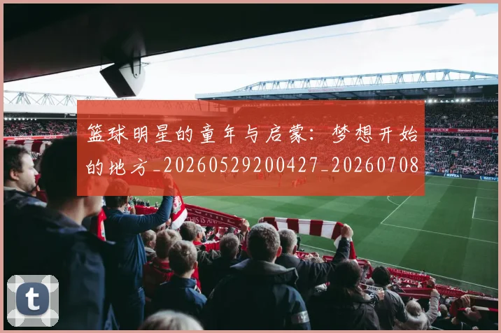 篮球明星的童年与启蒙：梦想开始的地方_20260529200427_20260708200624_20260804164928
